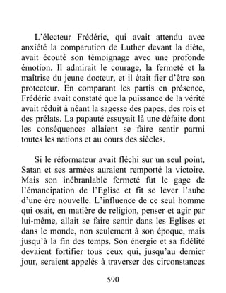 L’électeur Frédéric, qui avait attendu avec
anxiété la comparution de Luther devant la diète,
avait écouté son témoignage avec une profonde
émotion. Il admirait le courage, la fermeté et la
maîtrise du jeune docteur, et il était fier d’être son
protecteur. En comparant les partis en présence,
Frédéric avait constaté que la puissance de la vérité
avait réduit à néant la sagesse des papes, des rois et
des prélats. La papauté essuyait là une défaite dont
les conséquences allaient se faire sentir parmi
toutes les nations et au cours des siècles.
Si le réformateur avait fléchi sur un seul point,
Satan et ses armées auraient remporté la victoire.
Mais son inébranlable fermeté fut le gage de
l’émancipation de l’Eglise et fit se lever l’aube
d’une ère nouvelle. L’influence de ce seul homme
qui osait, en matière de religion, penser et agir par
lui-même, allait se faire sentir dans les Eglises et
dans le monde, non seulement à son époque, mais
jusqu’à la fin des temps. Son énergie et sa fidélité
devaient fortifier tous ceux qui, jusqu’au dernier
jour, seraient appelés à traverser des circonstances
590
 