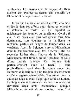 semblables. La puissance et la majesté de Dieu
avaient été exaltées au-dessus des conseils de
l’homme et de la puissance de Satan.
Je vis que Luther était ardent et zélé, intrépide
et décidé dans ses efforts pour réprouver le péché
et défendre la vérité. Peu lui importait la
méchanceté des hommes ou les démons; Celui qui
était à ses côtés était plus fort qu’eux tous. Son
dynamisme, son courage et sa hardiesse le
mettaient parfois en danger de tomber dans les
extrêmes. Aussi le Seigneur suscita Mélanchton
dont le tempérament était très différent, afin de
seconder Luther dans l’œuvre de la Réforme.
Mélanchton était timide, craintif, prudent, et doué
d’une grande patience. Cet homme était
particulièrement aimé de Dieu. Il était
profondément versé dans la connaissance des
Ecritures et il était doté d’un très bon discernement
et d’une sagesse remarquable. Son amour pour la
cause de Dieu n’avait d’égal que celui de Luther.
Le Seigneur unit le cœur de ces deux hommes qui
devinrent deux amis inséparables. Lorsque
Mélanchton risquait de se montrer craintif et
591
 