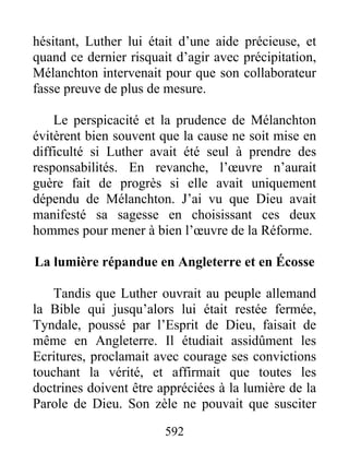 hésitant, Luther lui était d’une aide précieuse, et
quand ce dernier risquait d’agir avec précipitation,
Mélanchton intervenait pour que son collaborateur
fasse preuve de plus de mesure.
Le perspicacité et la prudence de Mélanchton
évitèrent bien souvent que la cause ne soit mise en
difficulté si Luther avait été seul à prendre des
responsabilités. En revanche, l’œuvre n’aurait
guère fait de progrès si elle avait uniquement
dépendu de Mélanchton. J’ai vu que Dieu avait
manifesté sa sagesse en choisissant ces deux
hommes pour mener à bien l’œuvre de la Réforme.
La lumière répandue en Angleterre et en Écosse
Tandis que Luther ouvrait au peuple allemand
la Bible qui jusqu’alors lui était restée fermée,
Tyndale, poussé par l’Esprit de Dieu, faisait de
même en Angleterre. Il étudiait assidûment les
Ecritures, proclamait avec courage ses convictions
touchant la vérité, et affirmait que toutes les
doctrines doivent être appréciées à la lumière de la
Parole de Dieu. Son zèle ne pouvait que susciter
592
 