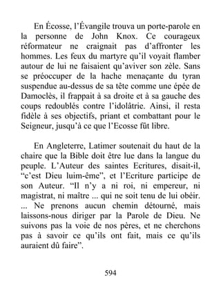 En Écosse, l’Évangile trouva un porte-parole en
la personne de John Knox. Ce courageux
réformateur ne craignait pas d’affronter les
hommes. Les feux du martyre qu’il voyait flamber
autour de lui ne faisaient qu’aviver son zèle. Sans
se préoccuper de la hache menaçante du tyran
suspendue au-dessus de sa tête comme une épée de
Damoclès, il frappait à sa droite et à sa gauche des
coups redoublés contre l’idolâtrie. Ainsi, il resta
fidèle à ses objectifs, priant et combattant pour le
Seigneur, jusqu’à ce que l’Ecosse fût libre.
En Angleterre, Latimer soutenait du haut de la
chaire que la Bible doit être lue dans la langue du
peuple. L’Auteur des saintes Ecritures, disait-il,
“c’est Dieu luim-ême”, et l’Ecriture participe de
son Auteur. “Il n’y a ni roi, ni empereur, ni
magistrat, ni maître ... qui ne soit tenu de lui obéir.
... Ne prenons aucun chemin détourné, mais
laissons-nous diriger par la Parole de Dieu. Ne
suivons pas la voie de nos pères, et ne cherchons
pas à savoir ce qu’ils ont fait, mais ce qu’ils
auraient dû faire”.
594
 
