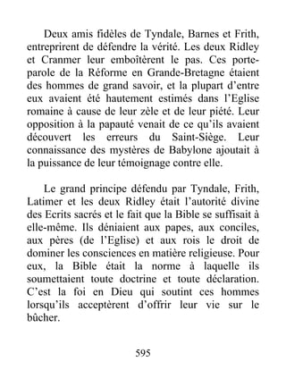 Deux amis fidèles de Tyndale, Barnes et Frith,
entreprirent de défendre la vérité. Les deux Ridley
et Cranmer leur emboîtèrent le pas. Ces porte-
parole de la Réforme en Grande-Bretagne étaient
des hommes de grand savoir, et la plupart d’entre
eux avaient été hautement estimés dans l’Eglise
romaine à cause de leur zèle et de leur piété. Leur
opposition à la papauté venait de ce qu’ils avaient
découvert les erreurs du Saint-Siège. Leur
connaissance des mystères de Babylone ajoutait à
la puissance de leur témoignage contre elle.
Le grand principe défendu par Tyndale, Frith,
Latimer et les deux Ridley était l’autorité divine
des Ecrits sacrés et le fait que la Bible se suffisait à
elle-même. Ils déniaient aux papes, aux conciles,
aux pères (de l’Eglise) et aux rois le droit de
dominer les consciences en matière religieuse. Pour
eux, la Bible était la norme à laquelle ils
soumettaient toute doctrine et toute déclaration.
C’est la foi en Dieu qui soutint ces hommes
lorsqu’ils acceptèrent d’offrir leur vie sur le
bûcher.
595
 