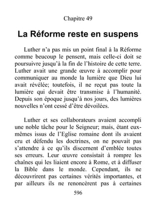 Chapitre 49
La Réforme reste en suspens
Luther n’a pas mis un point final à la Réforme
comme beucoup le pensent, mais celle-ci doit se
poursuivre jusqu’à la fin de l’histoire de cette terre.
Luther avait une grande œuvre à accomplir pour
communiquer au monde la lumière que Dieu lui
avait révélée; toutefois, il ne reçut pas toute la
lumière qui devait être transmise à l’humanité.
Depuis son époque jusqu’à nos jours, des lumières
nouvelles n’ont cessé d’être dévoilées.
Luther et ses collaborateurs avaient accompli
une noble tâche pour le Seigneur; mais, étant eux-
mêmes issus de l’Eglise romaine dont ils avaient
cru et défendu les doctrines, on ne pouvait pas
s’attendre à ce qu’ils discernent d’emblée toutes
ses erreurs. Leur œuvre consistait à rompre les
chaînes qui les liaient encore à Rome, et à diffuser
la Bible dans le monde. Cependant, ils ne
découvrirent pas certaines vérités importantes, et
par ailleurs ils ne renoncèrent pas à certaines
596
 