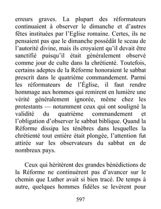 erreurs graves. La plupart des réformateurs
continuaient à observer le dimanche et d’autres
fêtes instituées par l’Eglise romaine. Certes, ils ne
pensaient pas que le dimanche possédât le sceau de
l’autorité divine, mais ils croyaient qu’il devait être
sanctifié puisqu’il était généralement observé
comme jour de culte dans la chrétienté. Toutefois,
certains adeptes de la Réforme honoraient le sabbat
prescrit dans le quatrième commandement. Parmi
les réformateurs de l’Église, il faut rendre
hommage aux hommes qui remirent en lumière une
vérité généralement ignorée, même chez les
protestants — notamment ceux qui ont souligné la
validité du quatrième commandement et
l’obligation d’observer le sabbat biblique. Quand la
Réforme dissipa les ténèbres dans lesquelles la
chrétienté tout entière était plongée, l’attention fut
attirée sur les observateurs du sabbat en de
nombreux pays.
Ceux qui héritèrent des grandes bénédictions de
la Réforme ne continuèrent pas d’avancer sur le
chemin que Luther avait si bien tracé. De temps à
autre, quelques hommes fidèles se levèrent pour
597
 