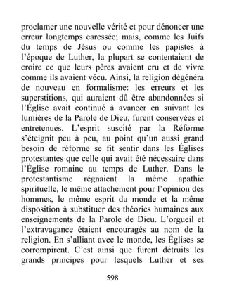 proclamer une nouvelle vérité et pour dénoncer une
erreur longtemps caressée; mais, comme les Juifs
du temps de Jésus ou comme les papistes à
l’époque de Luther, la plupart se contentaient de
croire ce que leurs pères avaient cru et de vivre
comme ils avaient vécu. Ainsi, la religion dégénéra
de nouveau en formalisme: les erreurs et les
superstitions, qui auraient dû être abandonnées si
l’Église avait continué à avancer en suivant les
lumières de la Parole de Dieu, furent conservées et
entretenues. L’esprit suscité par la Réforme
s’éteignit peu à peu, au point qu’un aussi grand
besoin de réforme se fit sentir dans les Églises
protestantes que celle qui avait été nécessaire dans
l’Église romaine au temps de Luther. Dans le
protestantisme régnaient la même apathie
spirituelle, le même attachement pour l’opinion des
hommes, le même esprit du monde et la même
disposition à substituer des théories humaines aux
enseignements de la Parole de Dieu. L’orgueil et
l’extravagance étaient encouragés au nom de la
religion. En s’alliant avec le monde, les Églises se
corrompirent. C’est ainsi que furent détruits les
grands principes pour lesquels Luther et ses
598
 