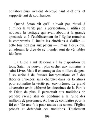 collaborateurs avaient déployé tant d’efforts et
supporté tant de souffrances.
Quand Satan vit qu’il n’avait pas réussi à
éliminer la vérité par la persécution, il utilisa de
nouveau la tactique qui avait abouti à la grande
apostasie et à l’établissement de l’Eglise romaine:
le compromis. Il incita les chrétiens à s’allier —
cette fois non pas aux païens — , mais à ceux qui,
en adorant le dieu de ce monde, sont de véritables
idolâtres.
La Bible étant désormais à la disposition de
tous, Satan ne pouvait plus cacher aux humains la
saint Livre. Mais il encouragea des milliers de gens
à souscrire à de fausses interprétations et à des
théories erronées, sans chercher dans les Ecritures
pour connaître la vérité par eux-mêmes. Le grand
adversaire avait déformé les doctrines de la Parole
de Dieu; de plus, il permettait aux traditions de
prendre racine afin de conduire à la ruine des
millions de personnes. Au lieu de combattre pour la
foi confiée une fois pour toutes aux saints, l’Eglise
prônait et défendait ces traditions. Totalement
599
 