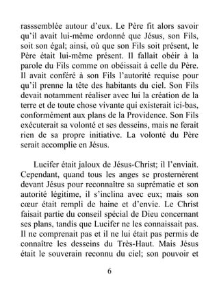 rasssemblée autour d’eux. Le Père fit alors savoir
qu’il avait lui-même ordonné que Jésus, son Fils,
soit son égal; ainsi, où que son Fils soit présent, le
Père était lui-même présent. Il fallait obéir à la
parole du Fils comme on obéissait à celle du Père.
Il avait conféré à son Fils l’autorité requise pour
qu’il prenne la tête des habitants du ciel. Son Fils
devait notamment réaliser avec lui la création de la
terre et de toute chose vivante qui existerait ici-bas,
conformément aux plans de la Providence. Son Fils
exécuterait sa volonté et ses desseins, mais ne ferait
rien de sa propre initiative. La volonté du Père
serait accomplie en Jésus.
Lucifer était jaloux de Jésus-Christ; il l’enviait.
Cependant, quand tous les anges se prosternèrent
devant Jésus pour reconnaître sa suprématie et son
autorité légitime, il s’inclina avec eux; mais son
cœur était rempli de haine et d’envie. Le Christ
faisait partie du conseil spécial de Dieu concernant
ses plans, tandis que Lucifer ne les connaissait pas.
Il ne comprenait pas et il ne lui était pas permis de
connaître les desseins du Très-Haut. Mais Jésus
était le souverain reconnu du ciel; son pouvoir et
6
 
