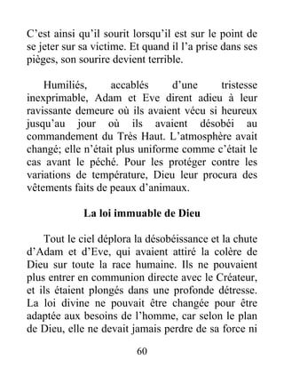 C’est ainsi qu’il sourit lorsqu’il est sur le point de
se jeter sur sa victime. Et quand il l’a prise dans ses
pièges, son sourire devient terrible.
Humiliés, accablés d’une tristesse
inexprimable, Adam et Eve dirent adieu à leur
ravissante demeure où ils avaient vécu si heureux
jusqu’au jour où ils avaient désobéi au
commandement du Très Haut. L’atmosphère avait
changé; elle n’était plus uniforme comme c’était le
cas avant le péché. Pour les protéger contre les
variations de température, Dieu leur procura des
vêtements faits de peaux d’animaux.
La loi immuable de Dieu
Tout le ciel déplora la désobéissance et la chute
d’Adam et d’Eve, qui avaient attiré la colère de
Dieu sur toute la race humaine. Ils ne pouvaient
plus entrer en communion directe avec le Créateur,
et ils étaient plongés dans une profonde détresse.
La loi divine ne pouvait être changée pour être
adaptée aux besoins de l’homme, car selon le plan
de Dieu, elle ne devait jamais perdre de sa force ni
60
 