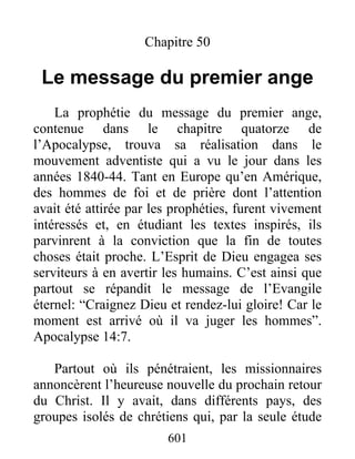 Chapitre 50
Le message du premier ange
La prophétie du message du premier ange,
contenue dans le chapitre quatorze de
l’Apocalypse, trouva sa réalisation dans le
mouvement adventiste qui a vu le jour dans les
années 1840-44. Tant en Europe qu’en Amérique,
des hommes de foi et de prière dont l’attention
avait été attirée par les prophéties, furent vivement
intéressés et, en étudiant les textes inspirés, ils
parvinrent à la conviction que la fin de toutes
choses était proche. L’Esprit de Dieu engagea ses
serviteurs à en avertir les humains. C’est ainsi que
partout se répandit le message de l’Evangile
éternel: “Craignez Dieu et rendez-lui gloire! Car le
moment est arrivé où il va juger les hommes”.
Apocalypse 14:7.
Partout où ils pénétraient, les missionnaires
annoncèrent l’heureuse nouvelle du prochain retour
du Christ. Il y avait, dans différents pays, des
groupes isolés de chrétiens qui, par la seule étude
601
 