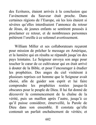 des Ecritures, étaient arrivés à la conclusion que
l’avènement du Sauveur était proche. Dans
certaines régions de l’Europe, où les lois étaient si
sévères qu’elles interdisaient l’annonce du retour
de Jésus, de jeunes enfants se sentirent poussés à
proclamer ce retour, et de nombreuses personnes
prêtèrent l’oreille à ce solennel avertissement.
William Miller et ses collaborateurs reçurent
pour mission de prêcher le message en Amérique,
et la lumière qui en résulta se répandit jusqu’en des
pays lointains. Le Seigneur envoya son ange pour
toucher le cœur de ce cultivateur qui en était arrivé
à douter de la Bible, et pour l’encourager à étudier
les prophéties. Des anges du ciel visitèrent à
plusieurs reprises cet homme que le Seigneur avait
choisi, afin de guider son esprit et lui faire
comprendre les prophéties restées jusque-là
obscures pour le peuple de Dieu. Il lui fut donné de
découvrir le commencement de la chaîne de la
vérité, puis un maillon après l’autre, jusqu’à ce
qu’il puisse considérer, émerveillé, la Parole de
Dieu dans son ensemble. Il constata qu’elle
contenait un parfait enchaînement de vérités; et
602
 
