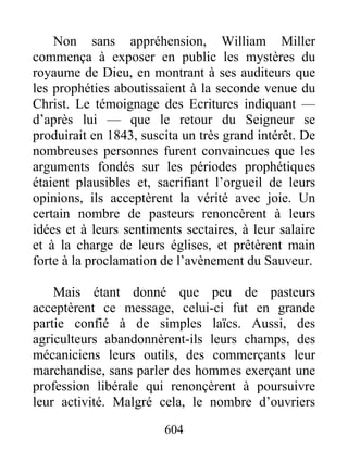 Non sans appréhension, William Miller
commença à exposer en public les mystères du
royaume de Dieu, en montrant à ses auditeurs que
les prophéties aboutissaient à la seconde venue du
Christ. Le témoignage des Ecritures indiquant —
d’après lui — que le retour du Seigneur se
produirait en 1843, suscita un très grand intérêt. De
nombreuses personnes furent convaincues que les
arguments fondés sur les périodes prophétiques
étaient plausibles et, sacrifiant l’orgueil de leurs
opinions, ils acceptèrent la vérité avec joie. Un
certain nombre de pasteurs renoncèrent à leurs
idées et à leurs sentiments sectaires, à leur salaire
et à la charge de leurs églises, et prêtèrent main
forte à la proclamation de l’avènement du Sauveur.
Mais étant donné que peu de pasteurs
acceptèrent ce message, celui-ci fut en grande
partie confié à de simples laïcs. Aussi, des
agriculteurs abandonnèrent-ils leurs champs, des
mécaniciens leurs outils, des commerçants leur
marchandise, sans parler des hommes exerçant une
profession libérale qui renonçèrent à poursuivre
leur activité. Malgré cela, le nombre d’ouvriers
604
 