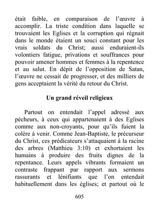 était faible, en comparaison de l’œuvre à
accomplir. La triste condition dans laquelle se
trouvaient les Eglises et la corruption qui régnait
dans le monde étaient un souci constant pour les
vrais soldats du Christ; aussi enduraient-ils
volontiers fatigue, privations et souffrances pour
pouvoir amener hommes et femmes à la repentence
et au salut. En dépit de l’opposition de Satan,
l’œuvre ne cessait de progresser, et des milliers de
gens acceptaient la vérité du retour du Christ.
Un grand réveil religieux
Partout on entendait l’appel adressé aux
pécheurs, à ceux qui appartenaient à des Eglises
comme aux non-croyants, pour qu’ils fuient la
colère à venir. Comme Jean-Baptiste, le précurseur
du Christ, ces prédicateurs s’attaquaient à la racine
des arbres (Matthieu 3:10) et exhortaient les
humains à produire des fruits dignes de la
repentance. Leurs appels vibrants formaient un
contraste frappant par rapport aux sermons
rassurants et lénifiants que l’on entendait
habituellement dans les églises; et partout où le
605
 