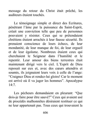 message du retour du Christ était prêché, les
auditeurs étaient touchés.
Le témoignage simple et direct des Ecritures,
pénétrant l’âme par la puissance du Saint-Esprit,
créait une conviction telle que peu de personnes
pouvaient y résister. Ceux qui se prétendaient
chrétiens étaient arrachés à leur fausse sécurité. Ils
prenaient conscience de leurs échecs, de leur
mondanité, de leur manque de foi, de leur orgueil
et de leur égoïsme. Nombreux étaient ceux qui
cherchaient le Seigneur dans l’humilité et le
repentir. Leur amour des biens terrestres était
maintenant dirigé vers le ciel. L’Esprit de Dieu
reposait sur eux et, avec des cœurs attendris et
soumis, ils joignaient leurs voix à celle de l’ange:
“Craignez Dieu et rendez-lui gloire! Car le moment
est arrivé où il va juger les hommes”. Apocalypse
14:7.
Les pécheurs demandaient en pleurant: “Que
dois-je faire pour être sauvé?” Ceux qui avaient usé
de procédés malhonnêtes désiraient restituer ce qui
ne leur appartenait pas. Tous ceux qui trouvaient la
606
 