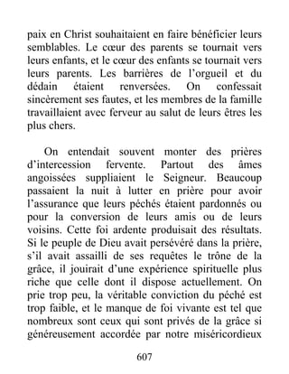 paix en Christ souhaitaient en faire bénéficier leurs
semblables. Le cœur des parents se tournait vers
leurs enfants, et le cœur des enfants se tournait vers
leurs parents. Les barrières de l’orgueil et du
dédain étaient renversées. On confessait
sincèrement ses fautes, et les membres de la famille
travaillaient avec ferveur au salut de leurs êtres les
plus chers.
On entendait souvent monter des prières
d’intercession fervente. Partout des âmes
angoissées suppliaient le Seigneur. Beaucoup
passaient la nuit à lutter en prière pour avoir
l’assurance que leurs péchés étaient pardonnés ou
pour la conversion de leurs amis ou de leurs
voisins. Cette foi ardente produisait des résultats.
Si le peuple de Dieu avait persévéré dans la prière,
s’il avait assailli de ses requêtes le trône de la
grâce, il jouirait d’une expérience spirituelle plus
riche que celle dont il dispose actuellement. On
prie trop peu, la véritable conviction du péché est
trop faible, et le manque de foi vivante est tel que
nombreux sont ceux qui sont privés de la grâce si
généreusement accordée par notre miséricordieux
607
 