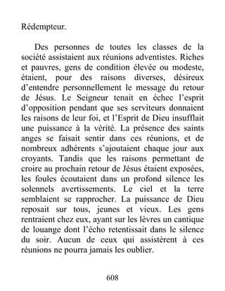 Rédempteur.
Des personnes de toutes les classes de la
société assistaient aux réunions adventistes. Riches
et pauvres, gens de condition élevée ou modeste,
étaient, pour des raisons diverses, désireux
d’entendre personnellement le message du retour
de Jésus. Le Seigneur tenait en échec l’esprit
d’opposition pendant que ses serviteurs donnaient
les raisons de leur foi, et l’Esprit de Dieu insufflait
une puissance à la vérité. La présence des saints
anges se faisait sentir dans ces réunions, et de
nombreux adhérents s’ajoutaient chaque jour aux
croyants. Tandis que les raisons permettant de
croire au prochain retour de Jésus étaient exposées,
les foules écoutaient dans un profond silence les
solennels avertissements. Le ciel et la terre
semblaient se rapprocher. La puissance de Dieu
reposait sur tous, jeunes et vieux. Les gens
rentraient chez eux, ayant sur les lèvres un cantique
de louange dont l’écho retentissait dans le silence
du soir. Aucun de ceux qui assistèrent à ces
réunions ne pourra jamais les oublier.
608
 