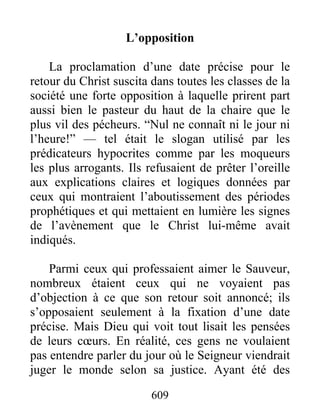 L’opposition
La proclamation d’une date précise pour le
retour du Christ suscita dans toutes les classes de la
société une forte opposition à laquelle prirent part
aussi bien le pasteur du haut de la chaire que le
plus vil des pécheurs. “Nul ne connaît ni le jour ni
l’heure!” — tel était le slogan utilisé par les
prédicateurs hypocrites comme par les moqueurs
les plus arrogants. Ils refusaient de prêter l’oreille
aux explications claires et logiques données par
ceux qui montraient l’aboutissement des périodes
prophétiques et qui mettaient en lumière les signes
de l’avènement que le Christ lui-même avait
indiqués.
Parmi ceux qui professaient aimer le Sauveur,
nombreux étaient ceux qui ne voyaient pas
d’objection à ce que son retour soit annoncé; ils
s’opposaient seulement à la fixation d’une date
précise. Mais Dieu qui voit tout lisait les pensées
de leurs cœurs. En réalité, ces gens ne voulaient
pas entendre parler du jour où le Seigneur viendrait
juger le monde selon sa justice. Ayant été des
609
 