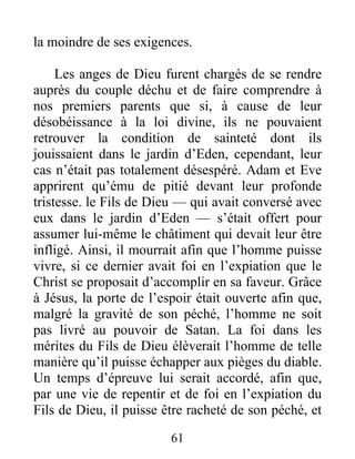 la moindre de ses exigences.
Les anges de Dieu furent chargés de se rendre
auprès du couple déchu et de faire comprendre à
nos premiers parents que si, à cause de leur
désobéissance à la loi divine, ils ne pouvaient
retrouver la condition de sainteté dont ils
jouissaient dans le jardin d’Eden, cependant, leur
cas n’était pas totalement désespéré. Adam et Eve
apprirent qu’ému de pitié devant leur profonde
tristesse. le Fils de Dieu — qui avait conversé avec
eux dans le jardin d’Eden — s’était offert pour
assumer lui-même le châtiment qui devait leur être
infligé. Ainsi, il mourrait afin que l’homme puisse
vivre, si ce dernier avait foi en l’expiation que le
Christ se proposait d’accomplir en sa faveur. Grâce
à Jésus, la porte de l’espoir était ouverte afin que,
malgré la gravité de son péché, l’homme ne soit
pas livré au pouvoir de Satan. La foi dans les
mérites du Fils de Dieu élèverait l’homme de telle
manière qu’il puisse échapper aux pièges du diable.
Un temps d’épreuve lui serait accordé, afin que,
par une vie de repentir et de foi en l’expiation du
Fils de Dieu, il puisse être racheté de son péché, et
61
 