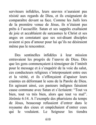 serviteurs infidèles, leurs œuvres n’auraient pas
résisté aux regards de Dieu, et ils craignaient de
comparaître devant sa face. Comme les Juifs lors
de la première venue de Jésus, ils n’étaient pas
prêts à l’accueillir. Satan et ses suppôts exultaient
de joie et accablaient de sarcasmes le Christ et ses
anges en constatant que ses soi-disant disciples
avaient si peu d’amour pour lui qu’ils ne désiraient
même pas le rencontrer.
Des sentinelles infidèles à leur mission
entravaient les progrès de l’œuvre de Dieu. Dès
que les gens commençaient à témoigner de l’intérêt
pour le message et à s’enquérir de la voie du salut,
ces conducteurs religieux s’interposaient entre eux
et la vérité, et ils s’efforçaient d’apaiser leurs
craintes en déformant le sens de la Parole de Dieu.
En agissant ainsi, ces pasteurs indignes faisaient
cause commune avec Satan et s’écriaient: “Tout va
bien, tout va très bien, alors que tout va mal”.
Jérémie 6:14. A l’exemple des pharisiens du temps
de Jésus, beaucoup refusaient d’entrer dans le
royaume des cieux et empêchaient d’entrer ceux
qui le voulaient. Le Seigneur les tiendra
610
 