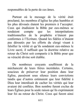 responsables de la perte de ces âmes.
Partout où le message de la vérité était
proclamé, les membres d’église les plus humbles et
les plus dévoués étaient les premiers à l’accepter.
Ceux qui étudiaient la Bible par eux-mêmes se
rendaient compte que les interprétations
traditionnelles de la prophétie n’étaient pas
conformes à l’Ecriture. Quand les fidèles n’étaient
pas déroutés par les efforts du clergé visant à
falsifier la vérité et qu’ils sondaient eux-mêmes le
Livre sacré, il suffisait que la doctrine relative au
retour du Christ soit comparée à la Bible pour que
sa véracité divine soit établie.
De nombreux croyants souffrirent de la
méchanceté de leurs frères incrédules. Certains,
soucieux de préserver leur position dans leur
Eglise, passèrent sous silence leurs convictions
tandis que d’autres estimaient que leur fidélité à
Dieu leur interdisait de cacher les vérités qui leur
avaient été confiées. Bon nombre furent exclus de
leurs Églises pour la seule raison qu’ils exprimaient
leur foi au retour du Christ. Ceux qui furent ainsi
611
 
