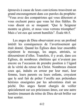 éprouvés à cause de leurs convictions trouvèrent un
grand encouragement dans ces paroles du prophète:
“Vous avez des compatriotes qui vous détestent et
vous excluent parce que vous lui êtes fidèles. Ils
vous disent en se moquant: ‘Que le Seigneur
montre sa gloire, et nous vous verrons triompher!’
Mais c’est eux qui seront humiliés”. Ésaïe 66:5.
Les anges de Dieu observaient avec un profond
intérêt les conséquences de l’avertissement qui
était donné. Quand les Églises dans leur ensemble
rejetèrent le message, les anges, attristés, se
détournèrent d’elles. Toutefois, il y avait, dans ces
Eglises, de nombreux chrétiens qui n’avaient pas
encore eu l’occasion de prendre position à l’égard
de la vérité du retour du Christ. Nombreux étaient
ceux qui, induits en erreur par leur mari, leur
femme, leurs parents ou leurs enfants, croyaient
que le seul fait de prêter l’oreille aux prétendues
hérésies enseignées par les adventistes était un
péché. Des anges furent chargés de veiller
spécialement sur ces précieuses âmes, car une autre
lumière émanant du trône de Dieu devait briller sur
leur sentier.
612
 