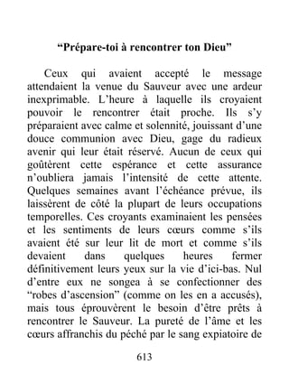 “Prépare-toi à rencontrer ton Dieu”
Ceux qui avaient accepté le message
attendaient la venue du Sauveur avec une ardeur
inexprimable. L’heure à laquelle ils croyaient
pouvoir le rencontrer était proche. Ils s’y
préparaient avec calme et solennité, jouissant d’une
douce communion avec Dieu, gage du radieux
avenir qui leur était réservé. Aucun de ceux qui
goûtèrent cette espérance et cette assurance
n’oubliera jamais l’intensité de cette attente.
Quelques semaines avant l’échéance prévue, ils
laissèrent de côté la plupart de leurs occupations
temporelles. Ces croyants examinaient les pensées
et les sentiments de leurs cœurs comme s’ils
avaient été sur leur lit de mort et comme s’ils
devaient dans quelques heures fermer
définitivement leurs yeux sur la vie d’ici-bas. Nul
d’entre eux ne songea à se confectionner des
“robes d’ascension” (comme on les en a accusés),
mais tous éprouvèrent le besoin d’être prêts à
rencontrer le Sauveur. La pureté de l’âme et les
cœurs affranchis du péché par le sang expiatoire de
613
 