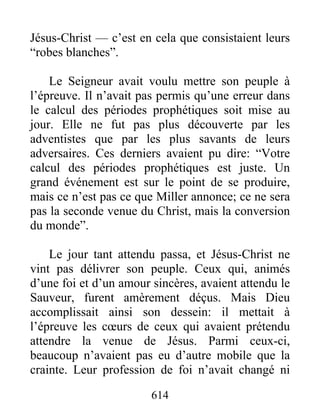 Jésus-Christ — c’est en cela que consistaient leurs
“robes blanches”.
Le Seigneur avait voulu mettre son peuple à
l’épreuve. Il n’avait pas permis qu’une erreur dans
le calcul des périodes prophétiques soit mise au
jour. Elle ne fut pas plus découverte par les
adventistes que par les plus savants de leurs
adversaires. Ces derniers avaient pu dire: “Votre
calcul des périodes prophétiques est juste. Un
grand événement est sur le point de se produire,
mais ce n’est pas ce que Miller annonce; ce ne sera
pas la seconde venue du Christ, mais la conversion
du monde”.
Le jour tant attendu passa, et Jésus-Christ ne
vint pas délivrer son peuple. Ceux qui, animés
d’une foi et d’un amour sincères, avaient attendu le
Sauveur, furent amèrement déçus. Mais Dieu
accomplissait ainsi son dessein: il mettait à
l’épreuve les cœurs de ceux qui avaient prétendu
attendre la venue de Jésus. Parmi ceux-ci,
beaucoup n’avaient pas eu d’autre mobile que la
crainte. Leur profession de foi n’avait changé ni
614
 