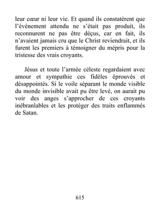 leur cœur ni leur vie. Et quand ils constatèrent que
l’événement attendu ne s’était pas produit, ils
reconnurent ne pas être déçus, car en fait, ils
n’avaient jamais cru que le Christ reviendrait, et ils
furent les premiers à témoigner du mépris pour la
tristesse des vrais croyants.
Jésus et toute l’armée céleste regardaient avec
amour et sympathie ces fidèles éprouvés et
désappointés. Si le voile séparant le monde visible
du monde invisible avait pu être levé, on aurait pu
voir des anges s’approcher de ces croyants
inébranlables et les protéger des traits enflammés
de Satan.
615
 