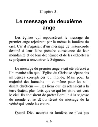 Chapitre 51
Le message du deuxième
ange
Les églises qui repoussèrent le message du
premier ange rejetèrent par là même la lumière du
ciel. Car il s’agissait d’un message de miséricorde
destiné à leur faire prendre conscience de leur
mondanité et de leur déchéance et de les exhorter à
se préparer à rencontrer le Seigneur.
Le message du premier ange avait été adressé à
l’humanité afin que l’Église du Christ se sépare des
influences corruptrices du monde. Mais pour la
majorité des humains — et même pour les soi-
disant chrétiens — , les liens qui les retenaient à la
terre étaient plus forts que ce qui les attiraient vers
le ciel. Ils choisirent de prêter l’oreille à la sagesse
du monde et se détournèrent du message de la
vérité qui sonde les cœurs.
Quand Dieu accorde sa lumière, ce n’est pas
616
 