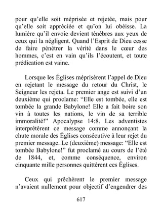 pour qu’elle soit méprisée et rejetée, mais pour
qu’elle soit appréciée et qu’on lui obéisse. La
lumière qu’il envoie devient ténèbres aux yeux de
ceux qui la négligent. Quand l’Esprit de Dieu cesse
de faire pénétrer la vérité dans le cœur des
hommes, c’est en vain qu’ils l’écoutent, et toute
prédication est vaine.
Lorsque les Églises méprisèrent l’appel de Dieu
en rejetant le message du retour du Christ, le
Seigneur les rejeta. Le premier ange est suivi d’un
deuxième qui proclame: “Elle est tombée, elle est
tombée la grande Babylone! Elle a fait boire son
vin à toutes les nations, le vin de sa terrible
immoralité!” Apocalypse 14:8. Les adventistes
interprétèrent ce message comme annonçant la
chute morale des Églises consécutive à leur rejet du
premier message. Le (deuxième) message: “Elle est
tombée Babylone!” fut proclamé au cours de l’été
de 1844, et, comme conséquence, environ
cinquante mille personnes quittèrent ces Églises.
Ceux qui prêchèrent le premier message
n’avaient nullement pour objectif d’engendrer des
617
 