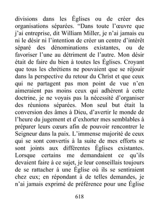 divisions dans les Églises ou de créer des
organisations séparées. “Dans toute l’œuvre que
j’ai entreprise, dit William Miller, je n’ai jamais eu
ni le désir ni l’intention de créer un centre d’intérêt
séparé des dénominations existantes, ou de
favoriser l’une au détriment de l’autre. Mon désir
était de faire du bien à toutes les Églises. Croyant
que tous les chrétiens ne pouvaient que se réjouir
dans la perspective du retour du Christ et que ceux
qui ne partagent pas mon point de vue n’en
aimeraient pas moins ceux qui adhèrent à cette
doctrine, je ne voyais pas la nécessité d’organiser
des réunions séparées. Mon seul but était la
conversion des âmes à Dieu, d’avertir le monde de
l’heure du jugement et d’exhorter mes semblables à
préparer leurs cœurs afin de pouvoir rencontrer le
Seigneur dans la paix. L’immense majorité de ceux
qui se sont convertis à la suite de mes efforts se
sont joints aux différentes Églises existantes.
Lorsque certains me demandaient ce qu’ils
devaient faire à ce sujet, je leur conseillais toujours
de se rattacher à une Église où ils se sentiraient
chez eux; en répondant à de telles demandes, je
n’ai jamais exprimé de préférence pour une Église
618
 