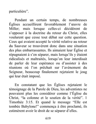 particulière”.
Pendant un certain temps, de nombreuses
Églises accueillirent favorablement l’œuvre de
Miller; mais lorsque celles-ci décidèrent de
s’opposer à la doctrine du retour du Christ, elles
voulurent que cesse tout débat sur cette question.
Ceux qui avaient accepté la vérité relative au retour
du Sauveur se trouvèrent donc dans une situation
des plus embarrassantes. Ils aimaient leur Église et
répugnaient à s’en séparer, mais lorsqu’ils y étaient
ridiculisés et maltraités, lorsqu’on leur interdisait
de parler de leur espérance ou d’assister à des
réunions où l’on prêchait sur l’avènement du
Seigneur, beaucoup finalement rejetaient le joug
qui leur était imposé.
En constatant que les Églises rejetaient le
témoignage de la Parole de Dieu, les adventistes ne
pouvaient plus les considérer comme l’Église du
Christ, “la colonne et le soutien de la vérité”. 1
Timothée 3:15. Et quand le message “Elle est
tombée Babylone!” commença à être proclamé, ils
estimèrent avoir le droit de se séparer d’elles.
619
 