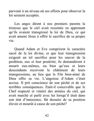 parvenir à un niveau où ses efforts pour observer la
loi seraient acceptés.
Les anges dirent à nos premiers parents la
tristesse que le ciel avait ressentie en apprenant
qu’ils avaient transgressé la loi de Dieu, ce qui
avait amené Jésus à offrir le sacrifice de sa propre
vie.
Quand Adam et Eve comprirent le caractère
sacré de la loi divine, et que leur transgression
exigeait un tel sacrifice pour les sauver de la
perdition, eux et leur postérité, ils demandèrent à
mourir eux-mêmes, ou bien qu’eux et leurs
descendants recoivent le châtiment de leurs
transgressions, au lieu que le Fils bien-aimé de
Dieu offre sa vie. L’angoisse d’Adam s’était
accrue. Il prit conscience de son péché et de ses
terribles conséquences. Etait-il concevable que le
Chef respecté et vénéré des armées du ciel, qui
avait marché et parlé avec lui lorsqu’il était dans
son état d’innocence, fût dessaisi de sa position
élevée et mourût à cause de son péché?
62
 