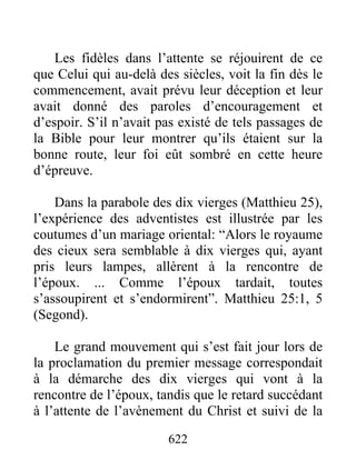 Les fidèles dans l’attente se réjouirent de ce
que Celui qui au-delà des siècles, voit la fin dès le
commencement, avait prévu leur déception et leur
avait donné des paroles d’encouragement et
d’espoir. S’il n’avait pas existé de tels passages de
la Bible pour leur montrer qu’ils étaient sur la
bonne route, leur foi eût sombré en cette heure
d’épreuve.
Dans la parabole des dix vierges (Matthieu 25),
l’expérience des adventistes est illustrée par les
coutumes d’un mariage oriental: “Alors le royaume
des cieux sera semblable à dix vierges qui, ayant
pris leurs lampes, allèrent à la rencontre de
l’époux. ... Comme l’époux tardait, toutes
s’assoupirent et s’endormirent”. Matthieu 25:1, 5
(Segond).
Le grand mouvement qui s’est fait jour lors de
la proclamation du premier message correspondait
à la démarche des dix vierges qui vont à la
rencontre de l’époux, tandis que le retard succédant
à l’attente de l’avènement du Christ et suivi de la
622
 