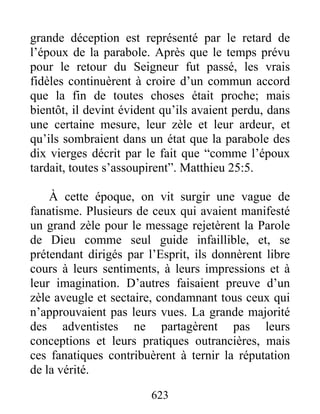 grande déception est représenté par le retard de
l’époux de la parabole. Après que le temps prévu
pour le retour du Seigneur fut passé, les vrais
fidèles continuèrent à croire d’un commun accord
que la fin de toutes choses était proche; mais
bientôt, il devint évident qu’ils avaient perdu, dans
une certaine mesure, leur zèle et leur ardeur, et
qu’ils sombraient dans un état que la parabole des
dix vierges décrit par le fait que “comme l’époux
tardait, toutes s’assoupirent”. Matthieu 25:5.
À cette époque, on vit surgir une vague de
fanatisme. Plusieurs de ceux qui avaient manifesté
un grand zèle pour le message rejetèrent la Parole
de Dieu comme seul guide infaillible, et, se
prétendant dirigés par l’Esprit, ils donnèrent libre
cours à leurs sentiments, à leurs impressions et à
leur imagination. D’autres faisaient preuve d’un
zèle aveugle et sectaire, condamnant tous ceux qui
n’approuvaient pas leurs vues. La grande majorité
des adventistes ne partagèrent pas leurs
conceptions et leurs pratiques outrancières, mais
ces fanatiques contribuèrent à ternir la réputation
de la vérité.
623
 