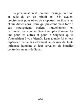 La proclamation du premier message en 1843
et celle du cri de minuit en 1844 avaient
précisément pour objet de s’opposer au fanatisme
et aux dissensions. Ceux qui prêtèrent main forte à
ces mouvements étaient mutuellement en
harmonie; leurs cœurs étaient remplis d’amour les
uns pour les autres et pour le Seigneur qu’ils
s’attendaient à voir bientôt. Leur grande foi et leur
espérance bénie les élevaient au-dessus de toute
influence humaine et leur servaient de bouclier
contre les assauts de Satan.
624
 
