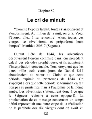 Chapitre 52
Le cri de minuit
“Comme l’époux tardait, toutes s’assoupirent et
s’endormirent. Au milieu de la nuit, on cria: Voici
l’époux, allez à sa rencontre! Alors toutes ces
vierges se réveillèrent, et préparèrent leurs
lampes”. Matthieu 25:5-7 (Segond).
Durant l’été de 1844, les adventistes
découvrirent l’erreur commise dans leur précédent
calcul des périodes prophétiques, et ils adoptèrent
l’interprétation convenable. Tous croyaient que les
deux mille trois cents jours de Daniel 8:14
aboutissaient au retour du Christ et que cette
période expirait au printemps de 1844. On
s’aperçut alors que cette période se terminait en fait
non pas au printemps mais à l’automne de la même
année. Les adventistes s’attendirent donc à ce que
le Seigneur revienne à cette époque-là. La
proclamation de ce message concernant un temps
défini représentait une autre étape de la réalisation
de la parabole des dix vierges dont on avait vu
625
 