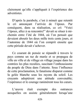 clairement qu’elle s’appliquait à l’expérience des
adventistes.
D’après la parabole, c’est à minuit que retentit
le cri annonçant l’arrivée de l’époux. Par
conséquent, dans sa réalisation, ce cri: “Voici
l’époux, allez à sa rencontre!” devait se situer à mi-
chemin entre l’été de 1844, où l’on pensait que
devaient aboutir les deux mille trois cents jours, et
l’automne de 1844 où l’on comprit ensuite que
cette période devait s’achever.
Ce courant de pensée se répandit à travers le
pays comme un raz de marée et se propagea de
ville en ville et de village en village jusque dans les
contrées les plus reculées, suscitant l’enthousiasme
du peuple de Dieu dans l’attente. Sous l’influence
de cette proclamation, le fanatisme disparut comme
la gelée blanche sous les rayons du soleil. Les
croyants adoptèrent une attitude convenable;
l’espérance et le courage ranimèrent tous les cœurs.
L’œuvre était exempte des outrances
auxquelles on assiste généralement lorsqu’une
626
 