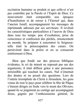 excitation humaine se produit et que celle-ci n’est
pas contrôlée par la Parole et l’Esprit de Dieu. Ce
mouvement était comparable aux époques
d’humiliation et de retour à l’Eternel qui, dans
l’ancien Israël, accompagnaient les messages de
réprimande adressés par ses serviteurs. Il revêtait
les caractéristiques particulières à l’œuvre de Dieu
dans tous les temps: peu d’exaltation, prise de
conscience et confession des péchés, renoncement
au monde. Se préparer à rencontrer le Seigneur:
telle était la préoccupation des cœurs. On
persévérait dans la prière et on se consacrait
entièrement à Dieu.
Bien que fondé sur des preuves bibliques
évidentes, le cri de minuit ne reposait pas sur des
arguments; il était diffusé grâce à une puissance
irrésistible qui touchait les cœurs. Nul n’émettait
des doutes ni ne posait des questions. Lors de
l’entrée triomphale du Christ à Jérusalem, les gens
venus de tout le pays pour célébrer la fête de Pâque
s’étaient dirigés en foule vers le mont des Oliviers;
quand ils se joignirent au cortège qui accompagnait
Jésus, gagnés par l’enthousiasme général, ils
627
 
