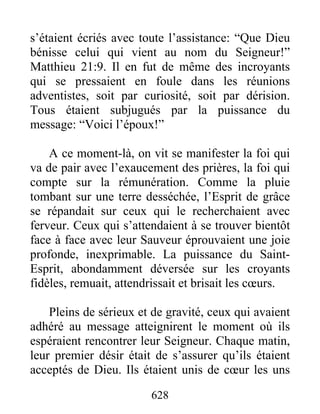s’étaient écriés avec toute l’assistance: “Que Dieu
bénisse celui qui vient au nom du Seigneur!”
Matthieu 21:9. Il en fut de même des incroyants
qui se pressaient en foule dans les réunions
adventistes, soit par curiosité, soit par dérision.
Tous étaient subjugués par la puissance du
message: “Voici l’époux!”
A ce moment-là, on vit se manifester la foi qui
va de pair avec l’exaucement des prières, la foi qui
compte sur la rémunération. Comme la pluie
tombant sur une terre desséchée, l’Esprit de grâce
se répandait sur ceux qui le recherchaient avec
ferveur. Ceux qui s’attendaient à se trouver bientôt
face à face avec leur Sauveur éprouvaient une joie
profonde, inexprimable. La puissance du Saint-
Esprit, abondamment déversée sur les croyants
fidèles, remuait, attendrissait et brisait les cœurs.
Pleins de sérieux et de gravité, ceux qui avaient
adhéré au message atteignirent le moment où ils
espéraient rencontrer leur Seigneur. Chaque matin,
leur premier désir était de s’assurer qu’ils étaient
acceptés de Dieu. Ils étaient unis de cœur les uns
628
 