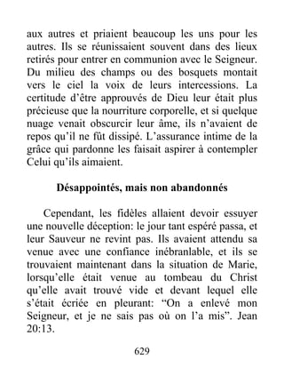 aux autres et priaient beaucoup les uns pour les
autres. Ils se réunissaient souvent dans des lieux
retirés pour entrer en communion avec le Seigneur.
Du milieu des champs ou des bosquets montait
vers le ciel la voix de leurs intercessions. La
certitude d’être approuvés de Dieu leur était plus
précieuse que la nourriture corporelle, et si quelque
nuage venait obscurcir leur âme, ils n’avaient de
repos qu’il ne fût dissipé. L’assurance intime de la
grâce qui pardonne les faisait aspirer à contempler
Celui qu’ils aimaient.
Désappointés, mais non abandonnés
Cependant, les fidèles allaient devoir essuyer
une nouvelle déception: le jour tant espéré passa, et
leur Sauveur ne revint pas. Ils avaient attendu sa
venue avec une confiance inébranlable, et ils se
trouvaient maintenant dans la situation de Marie,
lorsqu’elle était venue au tombeau du Christ
qu’elle avait trouvé vide et devant lequel elle
s’était écriée en pleurant: “On a enlevé mon
Seigneur, et je ne sais pas où on l’a mis”. Jean
20:13.
629
 