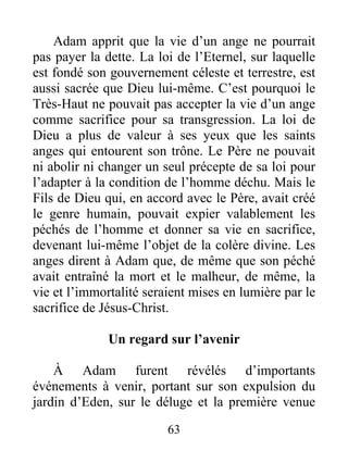 Adam apprit que la vie d’un ange ne pourrait
pas payer la dette. La loi de l’Eternel, sur laquelle
est fondé son gouvernement céleste et terrestre, est
aussi sacrée que Dieu lui-même. C’est pourquoi le
Très-Haut ne pouvait pas accepter la vie d’un ange
comme sacrifice pour sa transgression. La loi de
Dieu a plus de valeur à ses yeux que les saints
anges qui entourent son trône. Le Père ne pouvait
ni abolir ni changer un seul précepte de sa loi pour
l’adapter à la condition de l’homme déchu. Mais le
Fils de Dieu qui, en accord avec le Père, avait créé
le genre humain, pouvait expier valablement les
péchés de l’homme et donner sa vie en sacrifice,
devenant lui-même l’objet de la colère divine. Les
anges dirent à Adam que, de même que son péché
avait entraîné la mort et le malheur, de même, la
vie et l’immortalité seraient mises en lumière par le
sacrifice de Jésus-Christ.
Un regard sur l’avenir
À Adam furent révélés d’importants
événements à venir, portant sur son expulsion du
jardin d’Eden, sur le déluge et la première venue
63
 