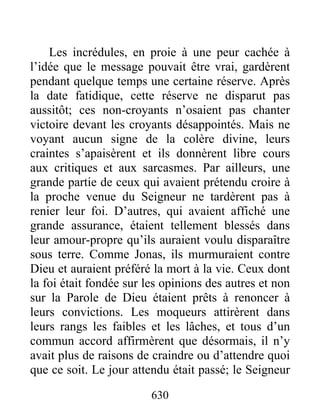 Les incrédules, en proie à une peur cachée à
l’idée que le message pouvait être vrai, gardèrent
pendant quelque temps une certaine réserve. Après
la date fatidique, cette réserve ne disparut pas
aussitôt; ces non-croyants n’osaient pas chanter
victoire devant les croyants désappointés. Mais ne
voyant aucun signe de la colère divine, leurs
craintes s’apaisèrent et ils donnèrent libre cours
aux critiques et aux sarcasmes. Par ailleurs, une
grande partie de ceux qui avaient prétendu croire à
la proche venue du Seigneur ne tardèrent pas à
renier leur foi. D’autres, qui avaient affiché une
grande assurance, étaient tellement blessés dans
leur amour-propre qu’ils auraient voulu disparaître
sous terre. Comme Jonas, ils murmuraient contre
Dieu et auraient préféré la mort à la vie. Ceux dont
la foi était fondée sur les opinions des autres et non
sur la Parole de Dieu étaient prêts à renoncer à
leurs convictions. Les moqueurs attirèrent dans
leurs rangs les faibles et les lâches, et tous d’un
commun accord affirmèrent que désormais, il n’y
avait plus de raisons de craindre ou d’attendre quoi
que ce soit. Le jour attendu était passé; le Seigneur
630
 