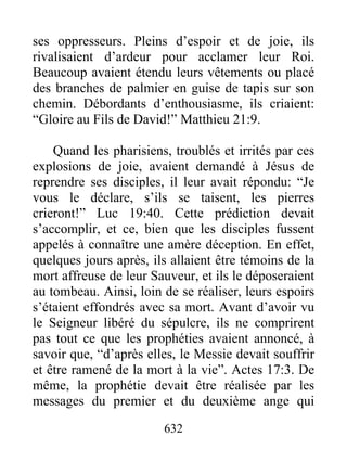 ses oppresseurs. Pleins d’espoir et de joie, ils
rivalisaient d’ardeur pour acclamer leur Roi.
Beaucoup avaient étendu leurs vêtements ou placé
des branches de palmier en guise de tapis sur son
chemin. Débordants d’enthousiasme, ils criaient:
“Gloire au Fils de David!” Matthieu 21:9.
Quand les pharisiens, troublés et irrités par ces
explosions de joie, avaient demandé à Jésus de
reprendre ses disciples, il leur avait répondu: “Je
vous le déclare, s’ils se taisent, les pierres
crieront!” Luc 19:40. Cette prédiction devait
s’accomplir, et ce, bien que les disciples fussent
appelés à connaître une amère déception. En effet,
quelques jours après, ils allaient être témoins de la
mort affreuse de leur Sauveur, et ils le déposeraient
au tombeau. Ainsi, loin de se réaliser, leurs espoirs
s’étaient effondrés avec sa mort. Avant d’avoir vu
le Seigneur libéré du sépulcre, ils ne comprirent
pas tout ce que les prophéties avaient annoncé, à
savoir que, “d’après elles, le Messie devait souffrir
et être ramené de la mort à la vie”. Actes 17:3. De
même, la prophétie devait être réalisée par les
messages du premier et du deuxième ange qui
632
 