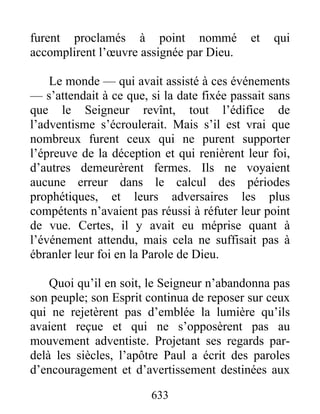 furent proclamés à point nommé et qui
accomplirent l’œuvre assignée par Dieu.
Le monde — qui avait assisté à ces événements
— s’attendait à ce que, si la date fixée passait sans
que le Seigneur revînt, tout l’édifice de
l’adventisme s’écroulerait. Mais s’il est vrai que
nombreux furent ceux qui ne purent supporter
l’épreuve de la déception et qui renièrent leur foi,
d’autres demeurèrent fermes. Ils ne voyaient
aucune erreur dans le calcul des périodes
prophétiques, et leurs adversaires les plus
compétents n’avaient pas réussi à réfuter leur point
de vue. Certes, il y avait eu méprise quant à
l’événement attendu, mais cela ne suffisait pas à
ébranler leur foi en la Parole de Dieu.
Quoi qu’il en soit, le Seigneur n’abandonna pas
son peuple; son Esprit continua de reposer sur ceux
qui ne rejetèrent pas d’emblée la lumière qu’ils
avaient reçue et qui ne s’opposèrent pas au
mouvement adventiste. Projetant ses regards par-
delà les siècles, l’apôtre Paul a écrit des paroles
d’encouragement et d’avertissement destinées aux
633
 