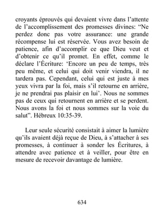croyants éprouvés qui devaient vivre dans l’attente
de l’accomplissement des promesses divines: “Ne
perdez donc pas votre assurance: une grande
récompense lui est réservée. Vous avez besoin de
patience, afin d’accomplir ce que Dieu veut et
d’obtenir ce qu’il promet. En effet, comme le
déclare l’Écriture: ‘Encore un peu de temps, très
peu même, et celui qui doit venir viendra, il ne
tardera pas. Cependant, celui qui est juste à mes
yeux vivra par la foi, mais s’il retourne en arrière,
je ne prendrai pas plaisir en lui’. Nous ne sommes
pas de ceux qui retournent en arrière et se perdent.
Nous avons la foi et nous sommes sur la voie du
salut”. Hébreux 10:35-39.
Leur seule sécurité consistait à aimer la lumière
qu’ils avaient déjà reçue de Dieu, à s’attacher à ses
promesses, à continuer à sonder les Écritures, à
attendre avec patience et à veiller, pour être en
mesure de recevoir davantage de lumière.
634
 