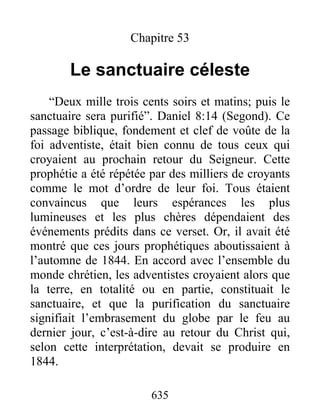 Chapitre 53
Le sanctuaire céleste
“Deux mille trois cents soirs et matins; puis le
sanctuaire sera purifié”. Daniel 8:14 (Segond). Ce
passage biblique, fondement et clef de voûte de la
foi adventiste, était bien connu de tous ceux qui
croyaient au prochain retour du Seigneur. Cette
prophétie a été répétée par des milliers de croyants
comme le mot d’ordre de leur foi. Tous étaient
convaincus que leurs espérances les plus
lumineuses et les plus chères dépendaient des
événements prédits dans ce verset. Or, il avait été
montré que ces jours prophétiques aboutissaient à
l’automne de 1844. En accord avec l’ensemble du
monde chrétien, les adventistes croyaient alors que
la terre, en totalité ou en partie, constituait le
sanctuaire, et que la purification du sanctuaire
signifiait l’embrasement du globe par le feu au
dernier jour, c’est-à-dire au retour du Christ qui,
selon cette interprétation, devait se produire en
1844.
635
 