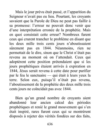 Mais le jour prévu était passé, et l’apparition du
Seigneur n’avait pas eu lieu. Pourtant, les croyants
savaient que la Parole de Dieu ne peut pas faillir à
sa promesse: l’erreur ne pouvait donc venir que
d’une interprétation erronée de la prophétie. Mais
en quoi consistait cette erreur? Nombreux furent
ceux qui crurent trancher le problème en disant que
les deux mille trois cents jours n’aboutissaient
sûrement pas en 1844. Néanmoins, rien ne
permettait de le dire, sinon que le Christ n’était pas
revenu au moment où on l’attendait. Ceux qui
adoptèrent cette position prétendaient que si les
jours prophétiques étaient arrivés à expiration en
1844, Jésus serait revenu à cette date pour purifier
par le feu le sanctuaire — qui était à leurs yeux la
terre. Selon eux, puisqu’il n’était pas revenu,
l’aboutissement de la prophétie des deux mille trois
cents jours ne coïncidait pas avec 1844.
Bien qu’un grand nombre de croyants aient
abandonné leur ancien calcul des périodes
prophétiques et renié le grand mouvement qui s’en
était inspiré, rares furent ceux qui se montrèrent
disposés à rejeter des vérités fondées sur des faits,
636
 