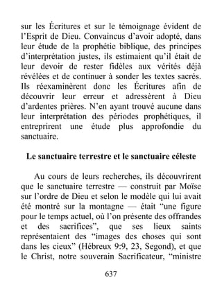 sur les Écritures et sur le témoignage évident de
l’Esprit de Dieu. Convaincus d’avoir adopté, dans
leur étude de la prophétie biblique, des principes
d’interprétation justes, ils estimaient qu’il était de
leur devoir de rester fidèles aux vérités déjà
révélées et de continuer à sonder les textes sacrés.
Ils réexaminèrent donc les Écritures afin de
découvrir leur erreur et adressèrent à Dieu
d’ardentes prières. N’en ayant trouvé aucune dans
leur interprétation des périodes prophétiques, il
entreprirent une étude plus approfondie du
sanctuaire.
Le sanctuaire terrestre et le sanctuaire céleste
Au cours de leurs recherches, ils découvrirent
que le sanctuaire terrestre — construit par Moïse
sur l’ordre de Dieu et selon le modèle qui lui avait
été montré sur la montagne — était “une figure
pour le temps actuel, où l’on présente des offrandes
et des sacrifices”, que ses lieux saints
représentaient des “images des choses qui sont
dans les cieux” (Hébreux 9:9, 23, Segond), et que
le Christ, notre souverain Sacrificateur, “ministre
637
 
