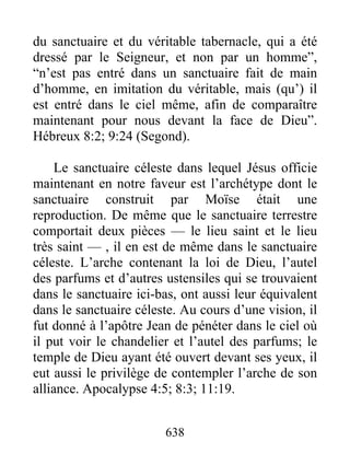 du sanctuaire et du véritable tabernacle, qui a été
dressé par le Seigneur, et non par un homme”,
“n’est pas entré dans un sanctuaire fait de main
d’homme, en imitation du véritable, mais (qu’) il
est entré dans le ciel même, afin de comparaître
maintenant pour nous devant la face de Dieu”.
Hébreux 8:2; 9:24 (Segond).
Le sanctuaire céleste dans lequel Jésus officie
maintenant en notre faveur est l’archétype dont le
sanctuaire construit par Moïse était une
reproduction. De même que le sanctuaire terrestre
comportait deux pièces — le lieu saint et le lieu
très saint — , il en est de même dans le sanctuaire
céleste. L’arche contenant la loi de Dieu, l’autel
des parfums et d’autres ustensiles qui se trouvaient
dans le sanctuaire ici-bas, ont aussi leur équivalent
dans le sanctuaire céleste. Au cours d’une vision, il
fut donné à l’apôtre Jean de pénéter dans le ciel où
il put voir le chandelier et l’autel des parfums; le
temple de Dieu ayant été ouvert devant ses yeux, il
eut aussi le privilège de contempler l’arche de son
alliance. Apocalypse 4:5; 8:3; 11:19.
638
 