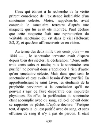 Ceux qui étaient à la recherche de la vérité
prirent conscience de l’existence indéniable d’un
sanctuaire céleste. Moïse, rappelons-le, avait
construit le sanctuaire terrestre d’après une
maquette qui lui avait été montrée. Paul déclare
que cette maquette était une reproduction du
véritable sanctuaire qui est dans le ciel (Hébreux
8:2, 5), et que Jean affirme avoir vu en vision.
Au terme des deux mille trois cents jours — en
1844 — , le sanctuaire terrestre avait disparu
depuis bien des siècles; la déclaration: “Deux mille
trois cents soirs et matin; puis le sanctuaire sera
purifié” ne pouvait donc s’appliquer à rien d’autre
qu’au sanctuaire céleste. Mais dans quel sens le
sanctuaire céleste avait-il besoin d’être purifié? En
approfondissant le saint Livre, les étudiants de la
prophétie parvinrent à la conclusion qu’il ne
pouvait s’agir de faire disparaître des impuretés
physiques. En effet, la purification du sanctuaire
étant accomplie avec du sang, celle-ci devait donc
se rapporter au péché. L’apôtre déclare: “Presque
tout, d’après la loi, est purifié avec du sang, et sans
effusion de sang il n’y a pas de pardon. Il était
639
 