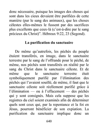 donc nécessaire, puisque les images des choses qui
sont dans les cieux devaient être purifiées de cette
manière (par le sang des animaux), que les choses
célestes elles-mêmes le fussent par des sacrifices
plus excellents que ceux-là (c’est-à-dire par le sang
précieux du Christ)”. Hébreux 9:22, 23 (Segond).
La purification du sanctuaire
De même qu’autrefois, les péchés du peuple
étaient transférés, en image, dans le sanctuaire
terrestre par le sang de l’offrande pour le péché, de
même, nos péchés sont transférés en réalité par le
sang du Christ dans le sanctuaire céleste. Et de
même que le sanctuaire terrestre était
symboliquement purifié par l’élimination des
péchés qui l’avaient souillé, de même, il faut que le
sanctuaire céleste soit réellement purifié grâce à
l’élimination — ou à l’effacement — des péchés
qui y sont consignés. Mais cela suppose que les
registres du ciel soient examinés afin de déterminer
quels sont ceux qui, par la repentance et la foi en
Jésus, pourront bénéficier de son expiation. La
purification du sanctuaire implique donc un
640
 